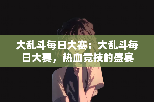 大乱斗每日大赛：大乱斗每日大赛，热血竞技的盛宴