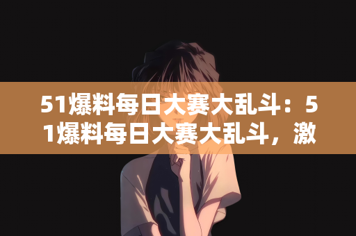 51爆料每日大赛大乱斗：51爆料每日大赛大乱斗，激情与竞争的盛宴