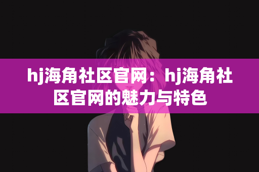 hj海角社区官网：hj海角社区官网的魅力与特色