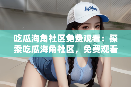 吃瓜海角社区免费观看：探索吃瓜海角社区，免费观看的乐趣