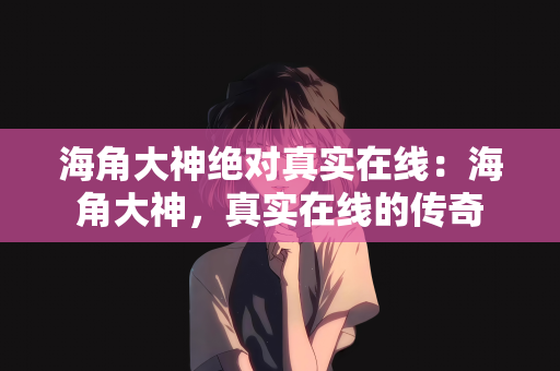海角大神绝对真实在线：海角大神，真实在线的传奇
