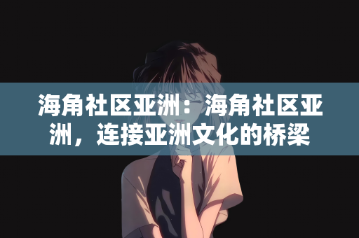海角社区亚洲：海角社区亚洲，连接亚洲文化的桥梁