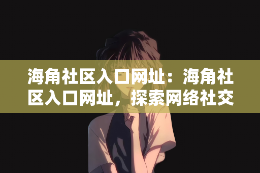 海角社区入口网址：海角社区入口网址，探索网络社交的新领地
