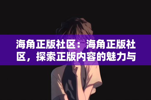 海角正版社区：海角正版社区，探索正版内容的魅力与力量