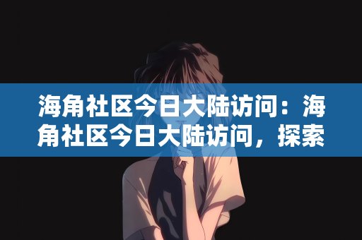 海角社区今日大陆访问：海角社区今日大陆访问，探索与发现之旅