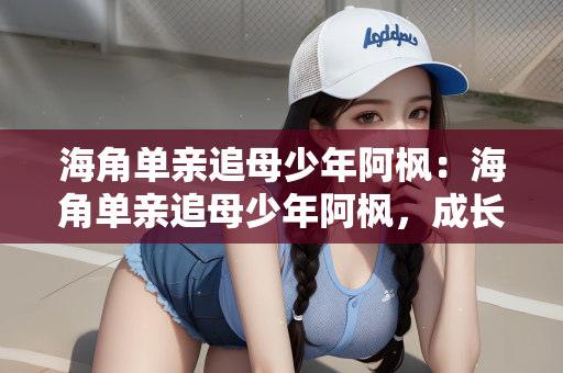 海角单亲追母少年阿枫：海角单亲追母少年阿枫，成长之路的坚韧与执着
