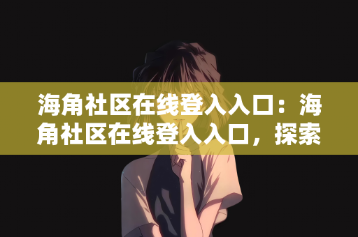 海角社区在线登入入口：海角社区在线登入入口，探索虚拟社区的新体验