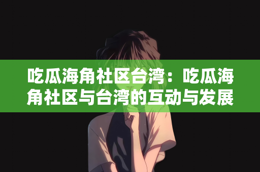 吃瓜海角社区台湾：吃瓜海角社区与台湾的互动与发展