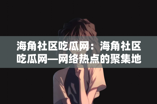 海角社区吃瓜网：海角社区吃瓜网—网络热点的聚集地