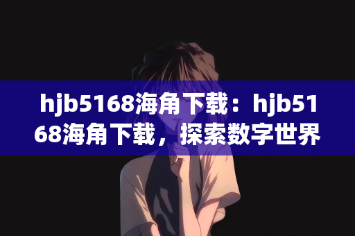 hjb5168海角下载：hjb5168海角下载，探索数字世界的宝藏