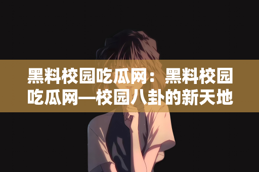 黑料校园吃瓜网：黑料校园吃瓜网—校园八卦的新天地