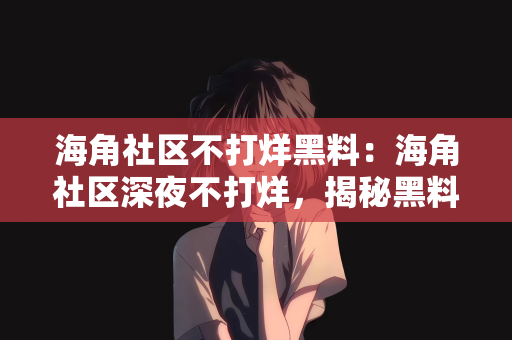 海角社区不打烊黑料：海角社区深夜不打烊，揭秘黑料背后的故事