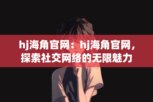 hj海角官网：hj海角官网，探索社交网络的无限魅力