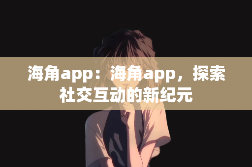 海角app：海角app，探索社交互动的新纪元