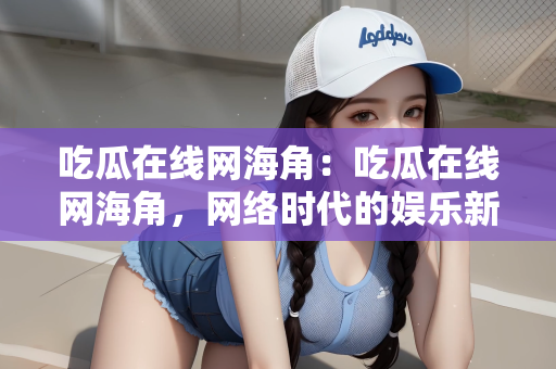 吃瓜在线网海角：吃瓜在线网海角，网络时代的娱乐新风尚