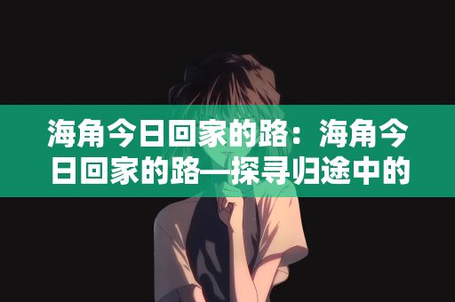 海角今日回家的路：海角今日回家的路—探寻归途中的温情与希望