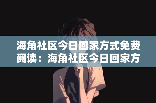 海角社区今日回家方式免费阅读：海角社区今日回家方式，免费阅读，共创社区文化新篇章