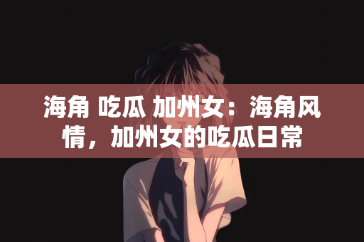 海角 吃瓜 加州女：海角风情，加州女的吃瓜日常