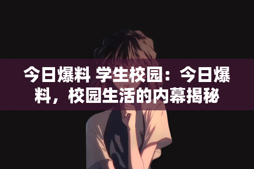今日爆料 学生校园：今日爆料，校园生活的内幕揭秘