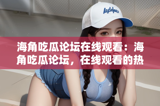 海角吃瓜论坛在线观看：海角吃瓜论坛，在线观看的热潮与社区互动的魅力