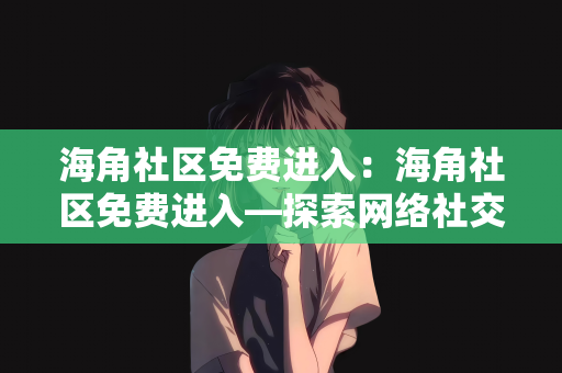 海角社区免费进入：海角社区免费进入—探索网络社交的新天地