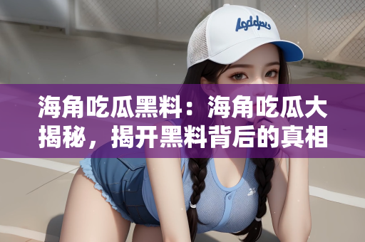 海角吃瓜黑料：海角吃瓜大揭秘，揭开黑料背后的真相