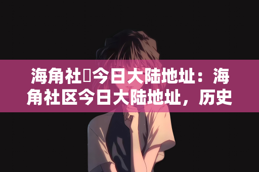 海角社區今日大陆地址：海角社区今日大陆地址，历史变迁与未来发展