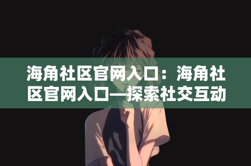 海角社区官网入口：海角社区官网入口—探索社交互动的新天地