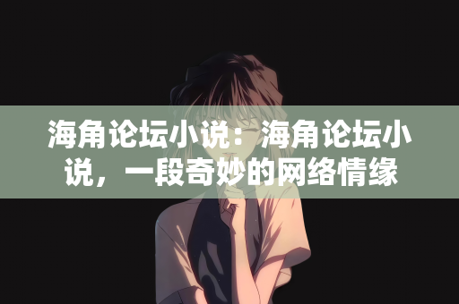 海角论坛小说：海角论坛小说，一段奇妙的网络情缘