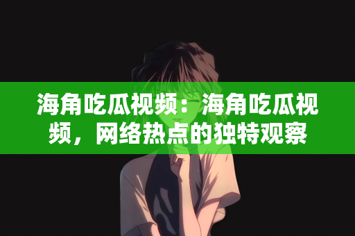 海角吃瓜视频：海角吃瓜视频，网络热点的独特观察