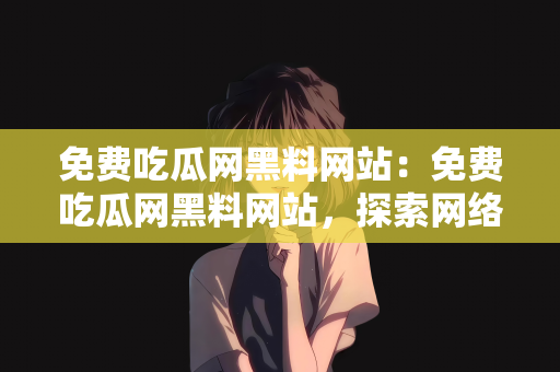 免费吃瓜网黑料网站：免费吃瓜网黑料网站，探索网络信息的深度与风险