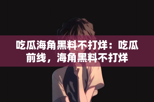 吃瓜海角黑料不打烊：吃瓜前线，海角黑料不打烊
