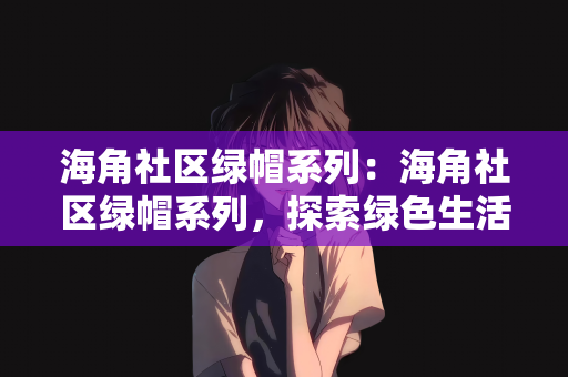 海角社区绿帽系列：海角社区绿帽系列，探索绿色生活的新篇章