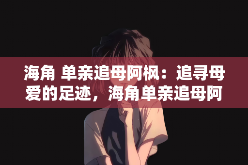 海角 单亲追母阿枫：追寻母爱的足迹，海角单亲追母阿枫的故事