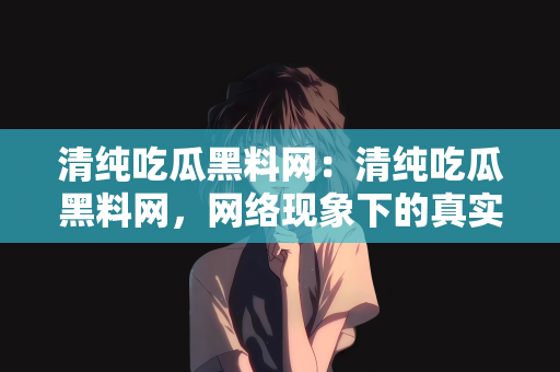 清纯吃瓜黑料网：清纯吃瓜黑料网，网络现象下的真实与谣言交织