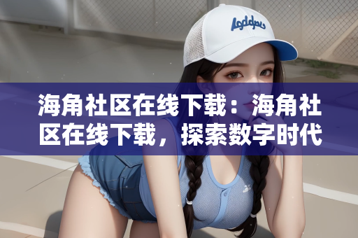 海角社区在线下载：海角社区在线下载，探索数字时代的社区交流新方式