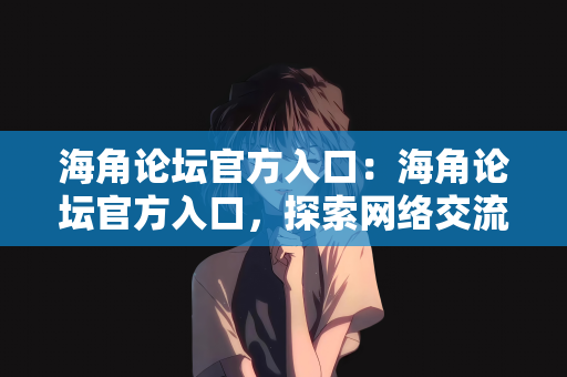 海角论坛官方入口：海角论坛官方入口，探索网络交流的广阔天地