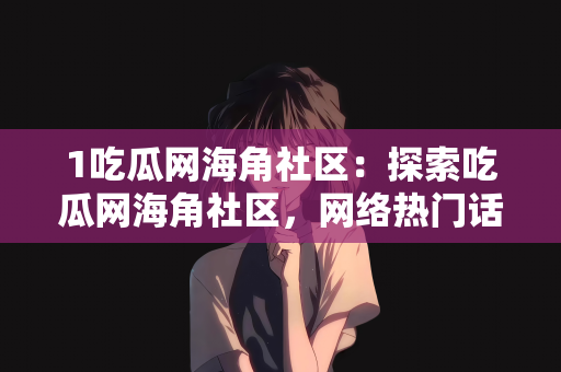 1吃瓜网海角社区：探索吃瓜网海角社区，网络热门话题的聚集地