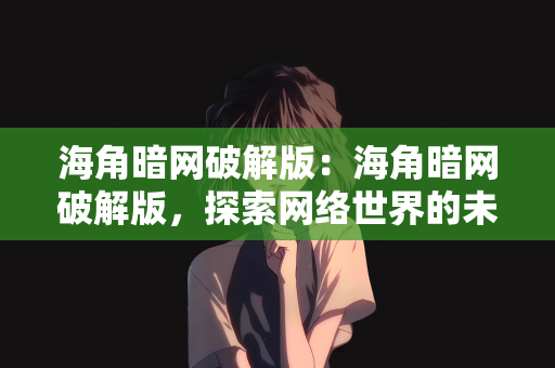 海角暗网破解版：海角暗网破解版，探索网络世界的未知领域与风险警示