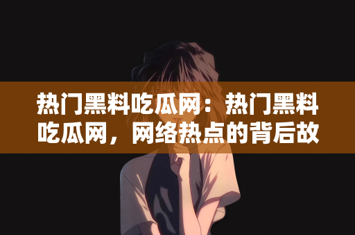 热门黑料吃瓜网：热门黑料吃瓜网，网络热点的背后故事