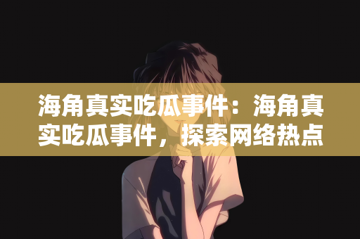 海角真实吃瓜事件：海角真实吃瓜事件，探索网络热点的背后故事