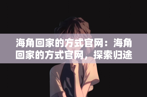 海角回家的方式官网：海角回家的方式官网，探索归途的新路径