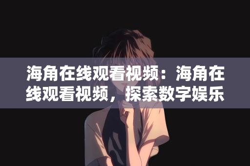海角在线观看视频：海角在线观看视频，探索数字娱乐的新世界
