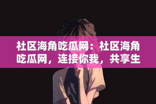 社区海角吃瓜网：社区海角吃瓜网，连接你我，共享生活点滴