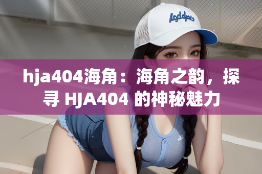 hja404海角：海角之韵，探寻 HJA404 的神秘魅力