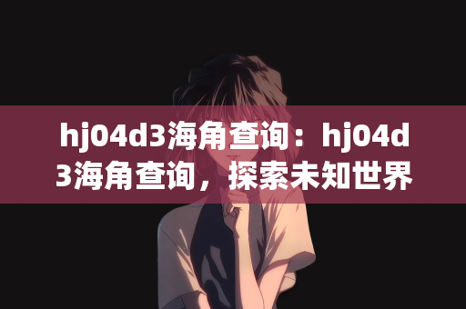 hj04d3海角查询：hj04d3海角查询，探索未知世界的神秘角落