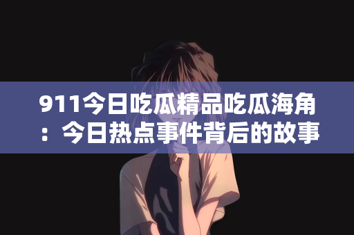 911今日吃瓜精品吃瓜海角：今日热点事件背后的故事，深度解析911事件与海角吃瓜现象