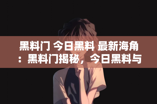 黑料门 今日黑料 最新海角：黑料门揭秘，今日黑料与最新海角探索