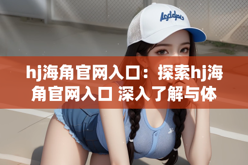 hj海角官网入口：探索hj海角官网入口 深入了解与体验