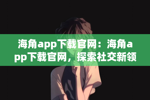 海角app下载官网：海角app下载官网，探索社交新领域